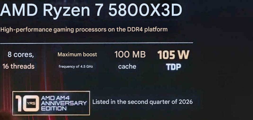 AMD Ryzen 7 5800X3D : 8 cœurs, 16 threads, boost 4,5 GHz, 100 Mo de cache, 105 W de TDP, badge 10 YRS AMD AM4 ANNIVERSARY EDITION, lancement prévu au deuxième trimestre 2026.